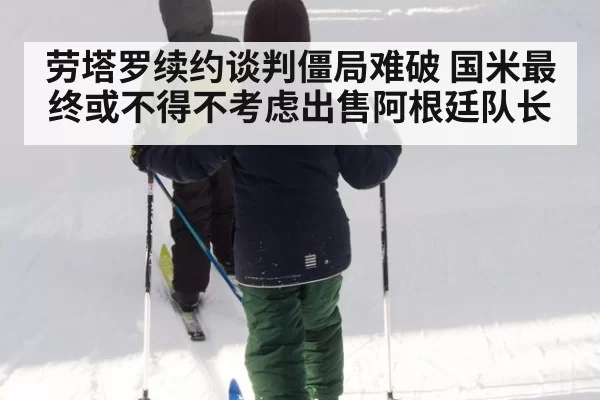劳塔罗续约谈判僵局难破 国米最终或不得不考虑出售阿根廷队长