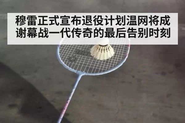 穆雷正式宣布退役计划温网将成谢幕战一代传奇的最后告别时刻