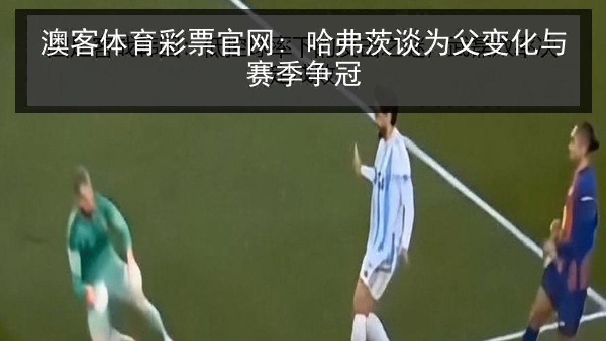 澳客体育彩票官网: 哈弗茨谈为父变化与赛季争冠